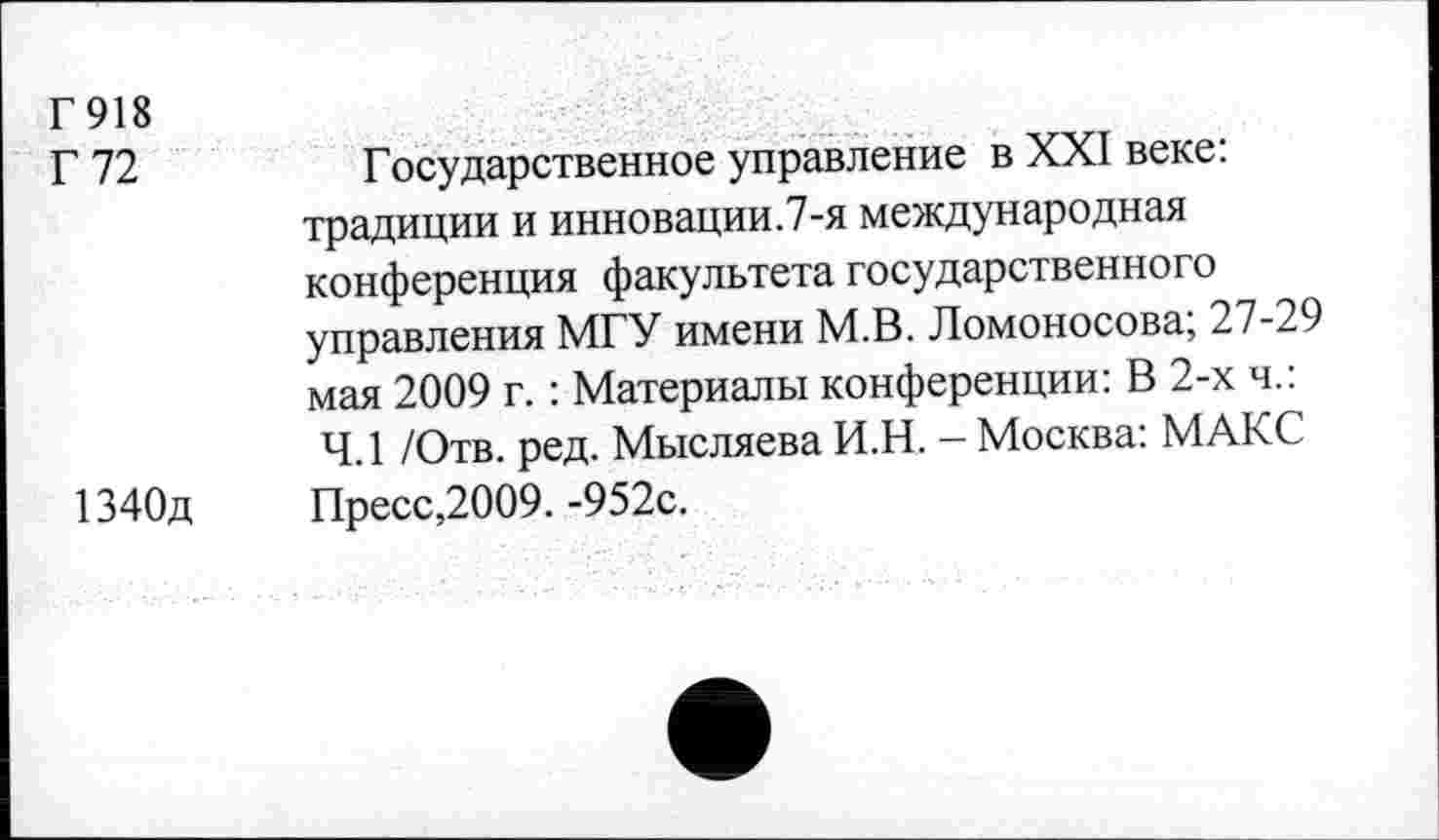 ﻿Г918
Г 72	Государственное управление в XXI веке:
традиции и инновации.7-я международная конференция факультета государственного управления МГУ имени М.В. Ломоносова; 27-29 мая 2009 г.: Материалы конференции: В 2-х ч.: 4.1 /Отв. ред. Мысляева И.Н. - Москва: МАКС 1340д	Пресс,2009. -952с.